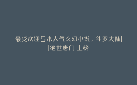 最受欢迎5本人气玄幻小说，《斗罗大陆II绝世唐门》上榜！