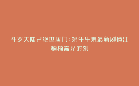 斗罗大陆2绝世唐门:第44集最新剧情江楠楠高光时刻