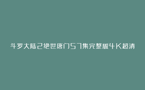 斗罗大陆2绝世唐门57集完整版4K超清