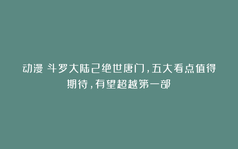 动漫：斗罗大陆2绝世唐门，五大看点值得期待，有望超越第一部！