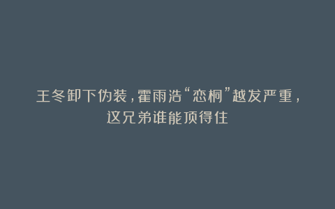 王冬卸下伪装，霍雨浩“恋桐”越发严重，这兄弟谁能顶得住？