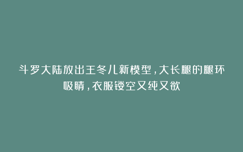 斗罗大陆放出王冬儿新模型，大长腿的腿环吸睛，衣服镂空又纯又欲