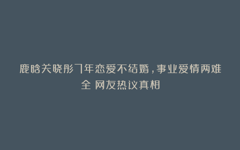 鹿晗关晓彤7年恋爱不结婚，事业爱情两难全？网友热议真相