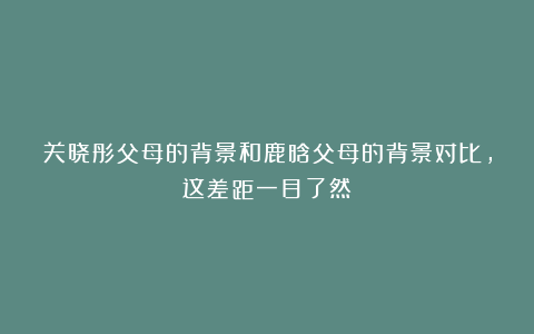 关晓彤父母的背景和鹿晗父母的背景对比，这差距一目了然