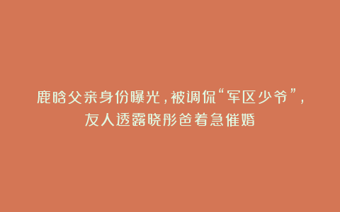 鹿晗父亲身份曝光，被调侃“军区少爷”，友人透露晓彤爸着急催婚