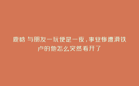 鹿晗：与朋友一玩便是一夜，事业惨遭滑铁卢的他怎么突然看开了？