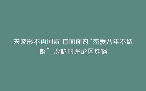 关晓彤不再回避！直面面对“恋爱八年不结婚”，鹿晗的评论区炸锅