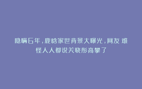 隐瞒6年，鹿晗家世背景大曝光，网友：难怪人人都说关晓彤高攀了