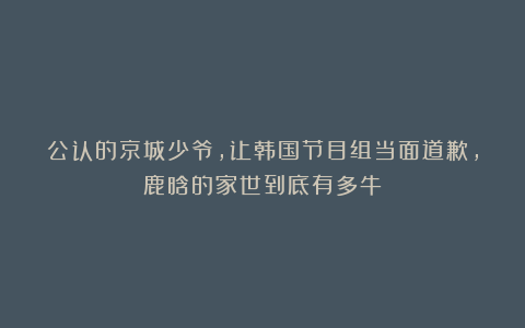 公认的京城少爷，让韩国节目组当面道歉，鹿晗的家世到底有多牛？