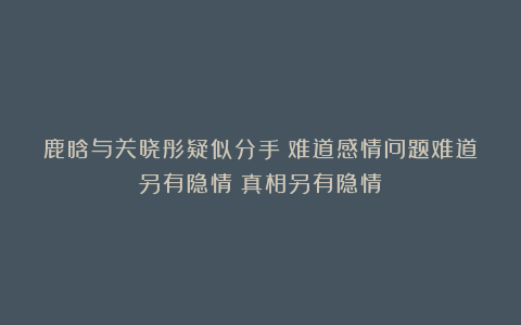 鹿晗与关晓彤疑似分手？难道感情问题难道另有隐情？真相另有隐情