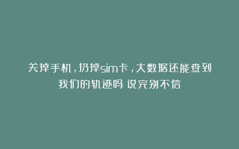 关掉手机，扔掉sim卡，大数据还能查到我们的轨迹吗？说完别不信