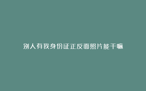 别人有我身份证正反面照片能干嘛