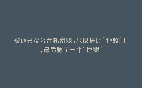 被前男友公开私密照，尺度堪比“艳照门”，最后嫁了一个“巨婴”