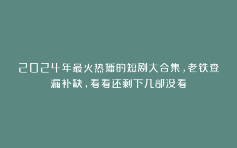 2024年最火热播的短剧大合集，老铁查漏补缺，看看还剩下几部没看