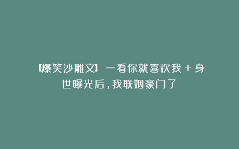 【爆笑沙雕文】《一看你就喜欢我》+《身世曝光后,我联姻豪门了》