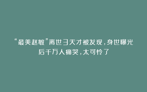 “最美赵敏”离世3天才被发现，身世曝光后千万人痛哭，太可怜了