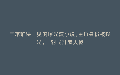 三本难得一见的曝光流小说，主角身份被曝光，一朝飞升成大佬