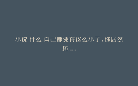 小说：什么？自己都变得这么小了，你居然还……