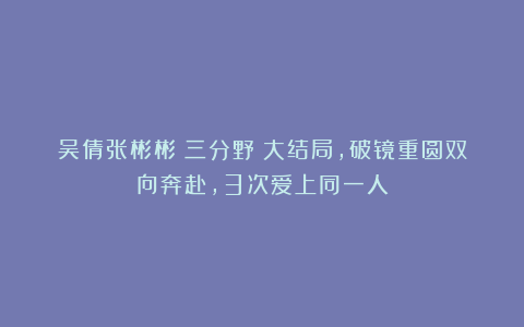 吴倩张彬彬《三分野》大结局，破镜重圆双向奔赴，3次爱上同一人