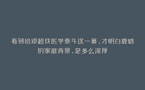 看到给邓超找医学泰斗这一幕，才明白鹿晗的家庭背景，是多么深厚