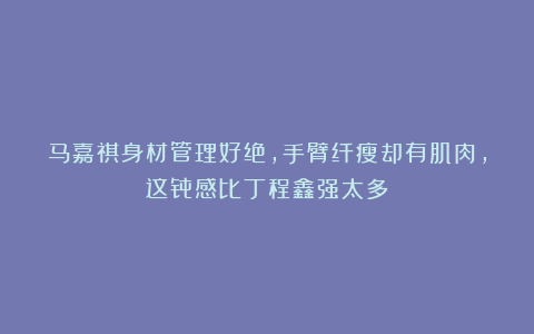 马嘉祺身材管理好绝，手臂纤瘦却有肌肉，这骨感比丁程鑫强太多！