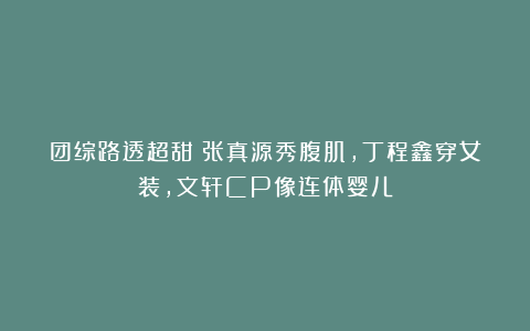 团综路透超甜：张真源秀腹肌，丁程鑫穿女装，文轩CP像连体婴儿