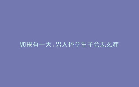 如果有一天，男人怀孕生子会怎么样？