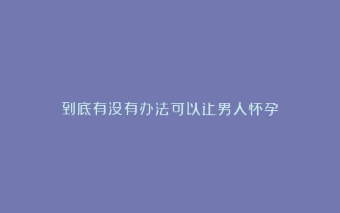 到底有没有办法可以让男人怀孕？