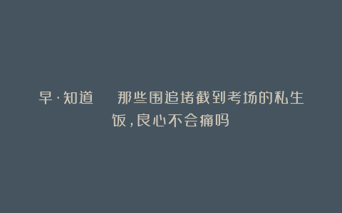 早·知道 | 那些围追堵截到考场的私生饭，良心不会痛吗？