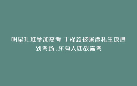 明星扎堆参加高考：丁程鑫被曝遭私生饭追到考场，还有人四战高考