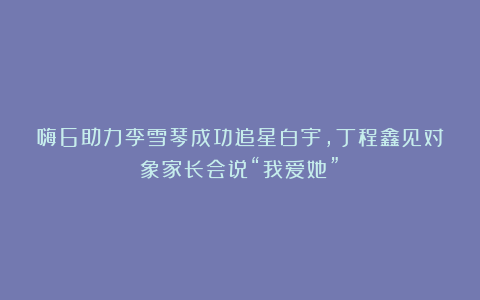 嗨6助力李雪琴成功追星白宇，丁程鑫见对象家长会说“我爱她”！