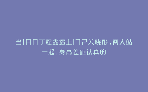 当180丁程鑫遇上172关晓彤，两人站一起，身高差距认真的？