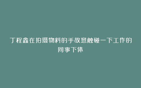 丁程鑫在拍摄物料的手故意触碰一下工作的同事下体