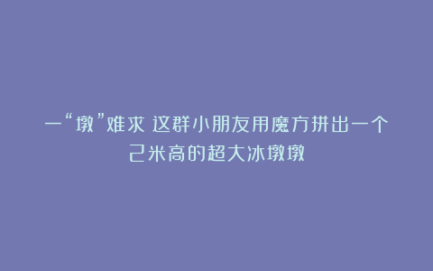 一“墩”难求？这群小朋友用魔方拼出一个2米高的超大冰墩墩