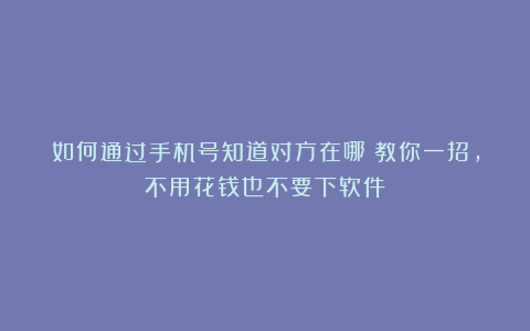 如何通过手机号知道对方在哪？教你一招，不用花钱也不要下软件