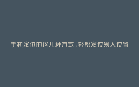 手机定位的这几种方式，轻松定位别人位置