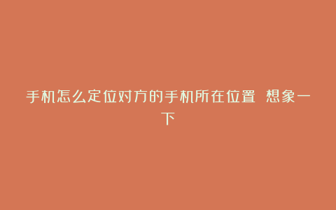 手机怎么定位对方的手机所在位置 想象一下