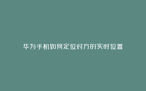 华为手机如何定位对方的实时位置