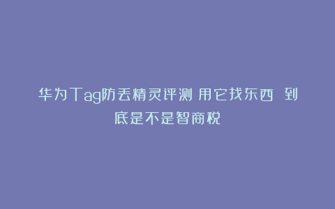 华为Tag防丢精灵评测：用它找东西 到底是不是智商税？