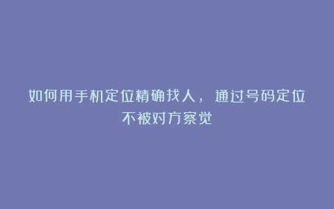 如何用手机定位精确找人, 通过号码定位不被对方察觉？