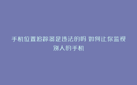 手机位置追踪器是违法的吗？如何让你监视别人的手机