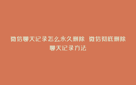 微信聊天记录怎么永久删除 微信彻底删除聊天记录方法