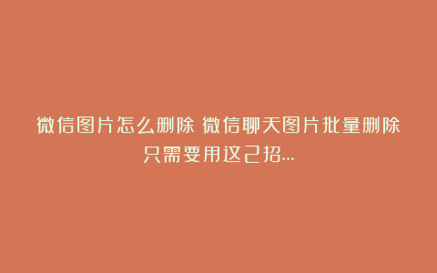 微信图片怎么删除？微信聊天图片批量删除只需要用这2招…