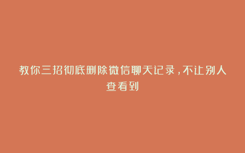 教你三招彻底删除微信聊天记录，不让别人查看到！