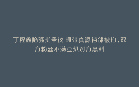 丁程鑫陷骚扰争议！抓张真源裆部被拍，双方粉丝不满互扒对方黑料