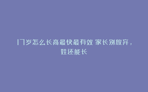 17岁怎么长高最快最有效？家长别放弃，娃还能长！