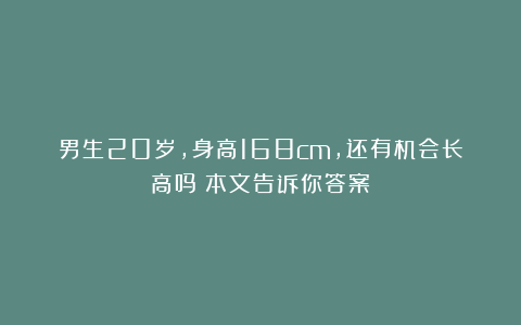 男生20岁，身高168cm，还有机会长高吗？本文告诉你答案