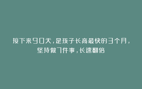 接下来90天，是孩子长高最快的3个月，坚持做7件事，长速翻倍