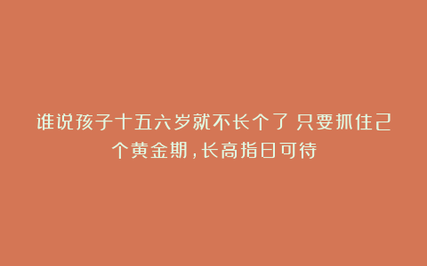 谁说孩子十五六岁就不长个了？只要抓住2个黄金期，长高指日可待