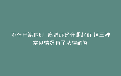 不在户籍地时，离婚诉讼在哪起诉？这三种常见情况有了法律解答